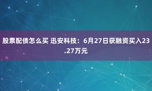 股票配债怎么买 迅安科技：6月27日获融资买入23.27万元