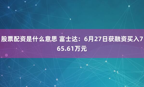 股票配资是什么意思 富士达：6月27日获融资买入765.61万元