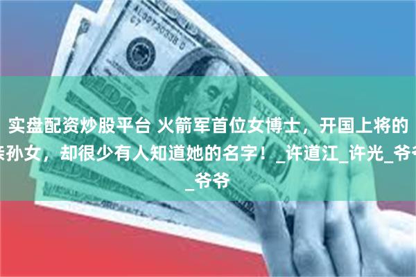 实盘配资炒股平台 火箭军首位女博士，开国上将的亲孙女，却很少有人知道她的名字！_许道江_许光_爷爷