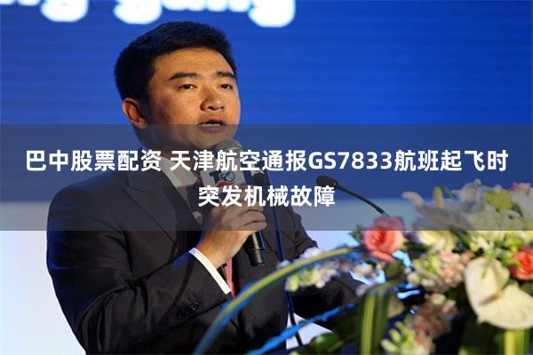巴中股票配资 天津航空通报GS7833航班起飞时突发机械故障