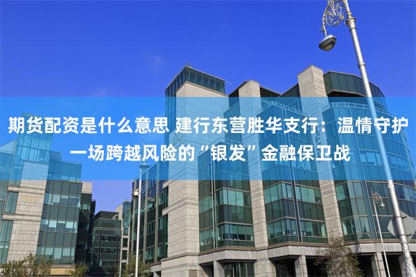 期货配资是什么意思 建行东营胜华支行：温情守护 一场跨越风险的“银发”金融保卫战