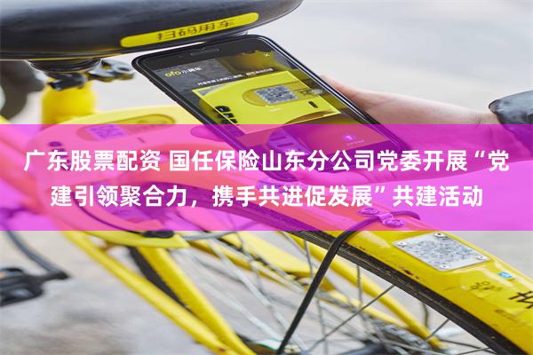 广东股票配资 国任保险山东分公司党委开展“党建引领聚合力，携手共进促发展”共建活动